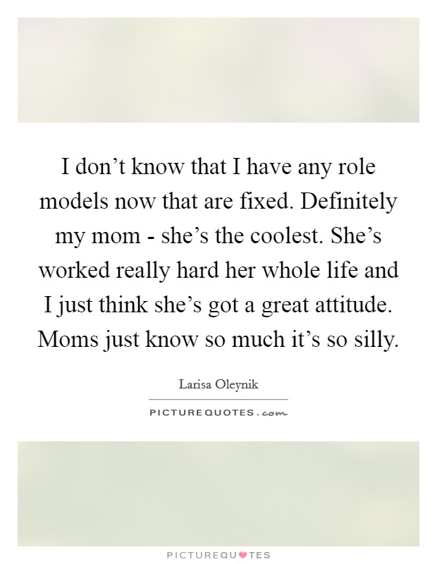 I don't know that I have any role models now that are fixed. Definitely my mom - she's the coolest. She's worked really hard her whole life and I just think she's got a great attitude. Moms just know so much it's so silly Picture Quote #1