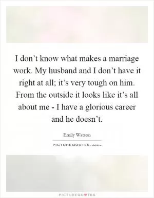 I don’t know what makes a marriage work. My husband and I don’t have it right at all; it’s very tough on him. From the outside it looks like it’s all about me - I have a glorious career and he doesn’t Picture Quote #1
