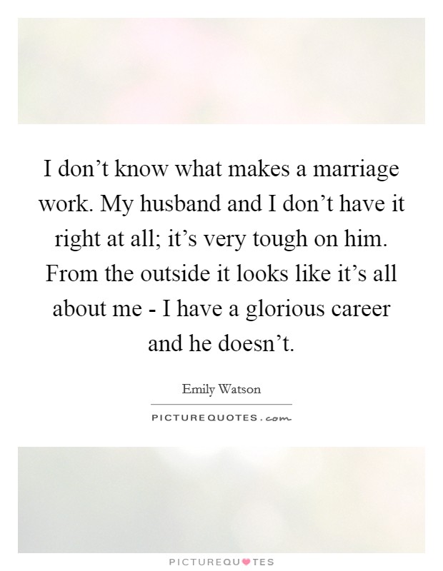 I don't know what makes a marriage work. My husband and I don't have it right at all; it's very tough on him. From the outside it looks like it's all about me - I have a glorious career and he doesn't Picture Quote #1