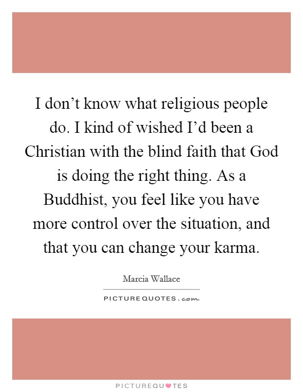 I don't know what religious people do. I kind of wished I'd been a Christian with the blind faith that God is doing the right thing. As a Buddhist, you feel like you have more control over the situation, and that you can change your karma Picture Quote #1