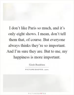 I don’t like Paris so much, and it’s only eight shows. I mean, don’t tell them that, of course. But everyone always thinks they’re so important. And I’m sure they are. But to me, my happiness is more important Picture Quote #1