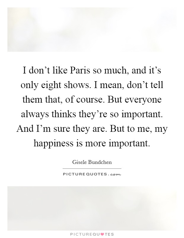 I don't like Paris so much, and it's only eight shows. I mean, don't tell them that, of course. But everyone always thinks they're so important. And I'm sure they are. But to me, my happiness is more important Picture Quote #1
