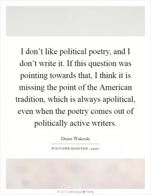 I don’t like political poetry, and I don’t write it. If this question was pointing towards that, I think it is missing the point of the American tradition, which is always apolitical, even when the poetry comes out of politically active writers Picture Quote #1
