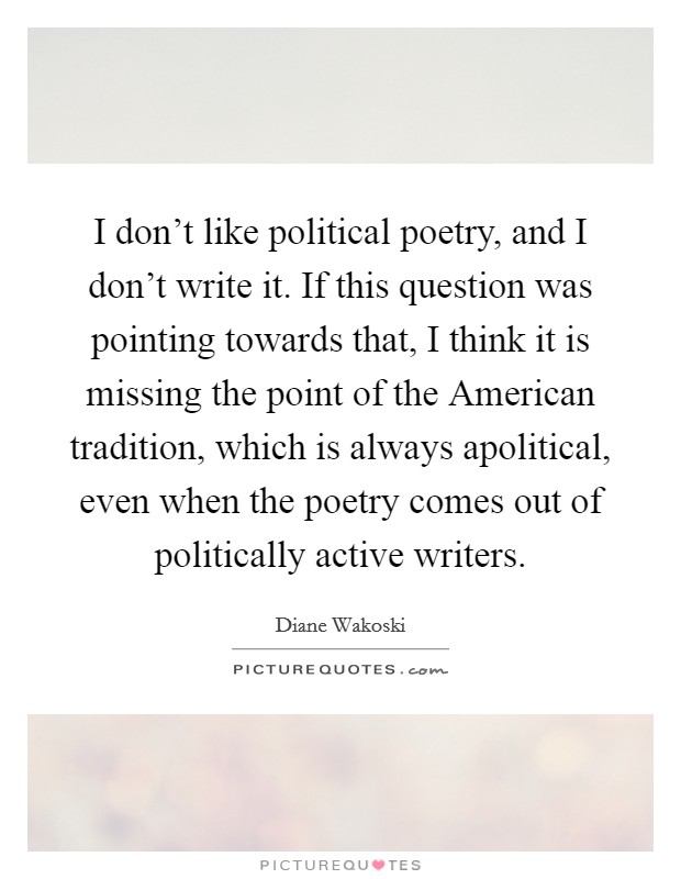 I don't like political poetry, and I don't write it. If this question was pointing towards that, I think it is missing the point of the American tradition, which is always apolitical, even when the poetry comes out of politically active writers Picture Quote #1