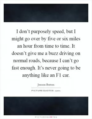 I don’t purposely speed, but I might go over by five or six miles an hour from time to time. It doesn’t give me a buzz driving on normal roads, because I can’t go fast enough. It’s never going to be anything like an F1 car Picture Quote #1