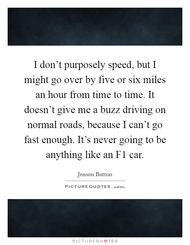 I don't purposely speed, but I might go over by five or six miles an hour from time to time. It doesn't give me a buzz driving on normal roads, because I can't go fast enough. It's never going to be anything like an F1 car Picture Quote #1