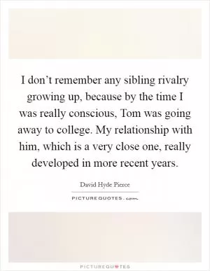 I don’t remember any sibling rivalry growing up, because by the time I was really conscious, Tom was going away to college. My relationship with him, which is a very close one, really developed in more recent years Picture Quote #1