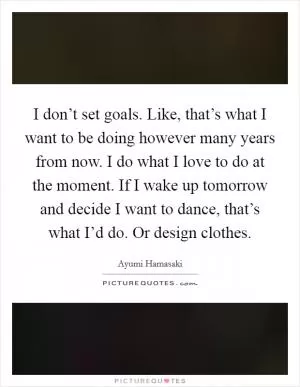 I don’t set goals. Like, that’s what I want to be doing however many years from now. I do what I love to do at the moment. If I wake up tomorrow and decide I want to dance, that’s what I’d do. Or design clothes Picture Quote #1