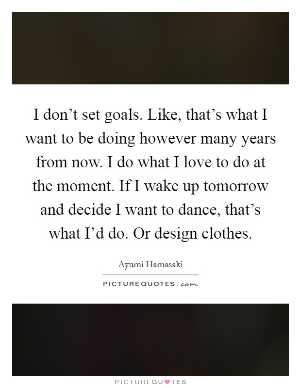 I don't set goals. Like, that's what I want to be doing however many years from now. I do what I love to do at the moment. If I wake up tomorrow and decide I want to dance, that's what I'd do. Or design clothes Picture Quote #1