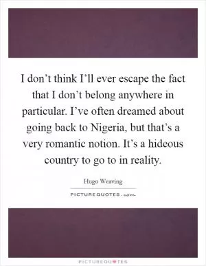 I don’t think I’ll ever escape the fact that I don’t belong anywhere in particular. I’ve often dreamed about going back to Nigeria, but that’s a very romantic notion. It’s a hideous country to go to in reality Picture Quote #1