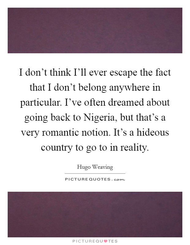 I don't think I'll ever escape the fact that I don't belong anywhere in particular. I've often dreamed about going back to Nigeria, but that's a very romantic notion. It's a hideous country to go to in reality Picture Quote #1