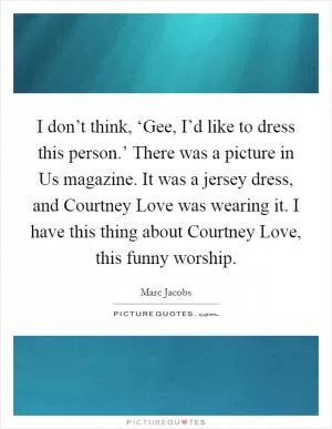 I don’t think, ‘Gee, I’d like to dress this person.’ There was a picture in Us magazine. It was a jersey dress, and Courtney Love was wearing it. I have this thing about Courtney Love, this funny worship Picture Quote #1