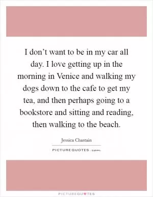I don’t want to be in my car all day. I love getting up in the morning in Venice and walking my dogs down to the cafe to get my tea, and then perhaps going to a bookstore and sitting and reading, then walking to the beach Picture Quote #1