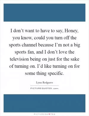 I don’t want to have to say, Honey, you know, could you turn off the sports channel because I’m not a big sports fan, and I don’t love the television being on just for the sake of turning on. I’d like turning on for some thing specific Picture Quote #1