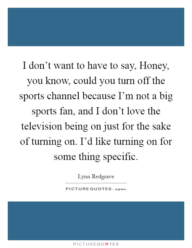 I don't want to have to say, Honey, you know, could you turn off the sports channel because I'm not a big sports fan, and I don't love the television being on just for the sake of turning on. I'd like turning on for some thing specific Picture Quote #1