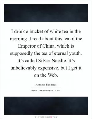 I drink a bucket of white tea in the morning. I read about this tea of the Emperor of China, which is supposedly the tea of eternal youth. It’s called Silver Needle. It’s unbelievably expensive, but I get it on the Web Picture Quote #1