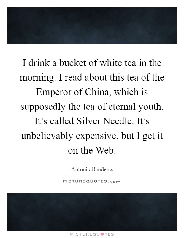 I drink a bucket of white tea in the morning. I read about this tea of the Emperor of China, which is supposedly the tea of eternal youth. It's called Silver Needle. It's unbelievably expensive, but I get it on the Web Picture Quote #1