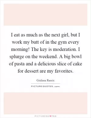 I eat as much as the next girl, but I work my butt of in the gym every morning! The key is moderation. I splurge on the weekend. A big bowl of pasta and a delicious slice of cake for dessert are my favorites Picture Quote #1