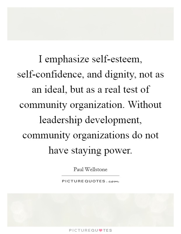 I emphasize self-esteem, self-confidence, and dignity, not as an ideal, but as a real test of community organization. Without leadership development, community organizations do not have staying power Picture Quote #1