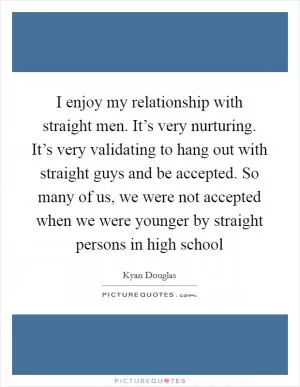 I enjoy my relationship with straight men. It’s very nurturing. It’s very validating to hang out with straight guys and be accepted. So many of us, we were not accepted when we were younger by straight persons in high school Picture Quote #1