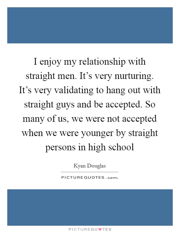 I enjoy my relationship with straight men. It's very nurturing. It's very validating to hang out with straight guys and be accepted. So many of us, we were not accepted when we were younger by straight persons in high school Picture Quote #1