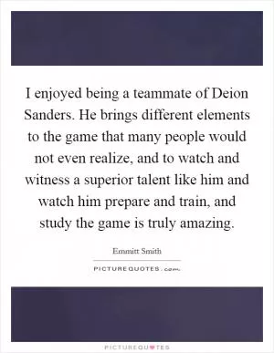 I enjoyed being a teammate of Deion Sanders. He brings different elements to the game that many people would not even realize, and to watch and witness a superior talent like him and watch him prepare and train, and study the game is truly amazing Picture Quote #1