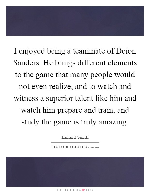 I enjoyed being a teammate of Deion Sanders. He brings different elements to the game that many people would not even realize, and to watch and witness a superior talent like him and watch him prepare and train, and study the game is truly amazing Picture Quote #1
