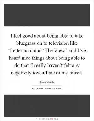 I feel good about being able to take bluegrass on to television like ‘Letterman’ and ‘The View,’ and I’ve heard nice things about being able to do that. I really haven’t felt any negativity toward me or my music Picture Quote #1