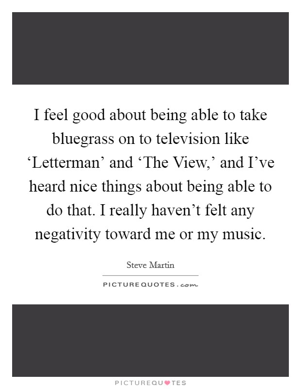 I feel good about being able to take bluegrass on to television like ‘Letterman' and ‘The View,' and I've heard nice things about being able to do that. I really haven't felt any negativity toward me or my music Picture Quote #1