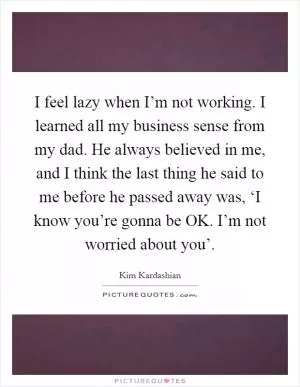 I feel lazy when I’m not working. I learned all my business sense from my dad. He always believed in me, and I think the last thing he said to me before he passed away was, ‘I know you’re gonna be OK. I’m not worried about you’ Picture Quote #1