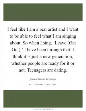 I feel like I am a real artist and I want to be able to feel what I am singing about. So when I sing, ‘Leave (Get Out),’ I have been through that. I think it is just a new generation, whether people are ready for it or not. Teenagers are dating Picture Quote #1