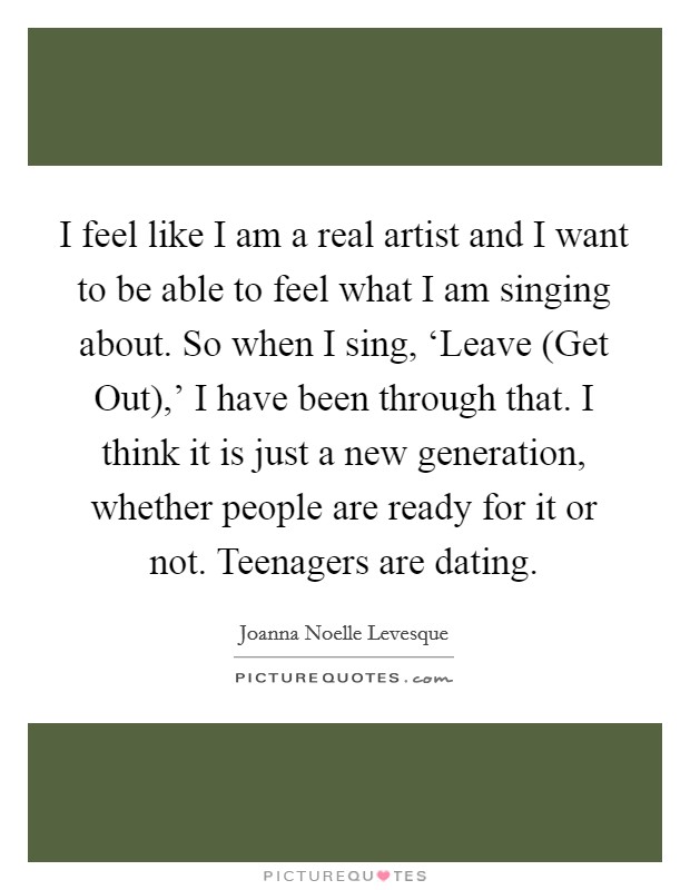 I feel like I am a real artist and I want to be able to feel what I am singing about. So when I sing, ‘Leave (Get Out),' I have been through that. I think it is just a new generation, whether people are ready for it or not. Teenagers are dating Picture Quote #1