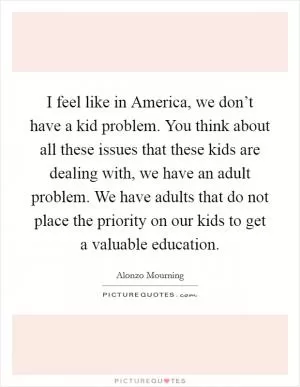 I feel like in America, we don’t have a kid problem. You think about all these issues that these kids are dealing with, we have an adult problem. We have adults that do not place the priority on our kids to get a valuable education Picture Quote #1