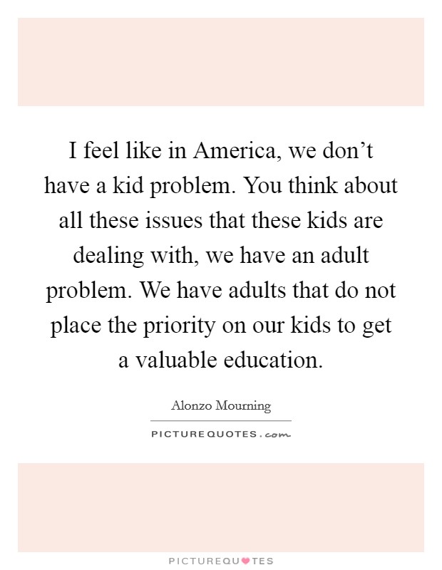 I feel like in America, we don't have a kid problem. You think about all these issues that these kids are dealing with, we have an adult problem. We have adults that do not place the priority on our kids to get a valuable education Picture Quote #1