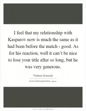 I feel that my relationship with Kasparov now is much the same as it had been before the match - good. As for his reaction, well it can’t be nice to lose your title after so long, but he was very generous Picture Quote #1