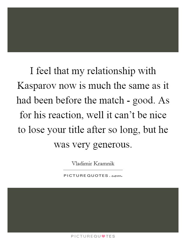 I feel that my relationship with Kasparov now is much the same as it had been before the match - good. As for his reaction, well it can't be nice to lose your title after so long, but he was very generous Picture Quote #1