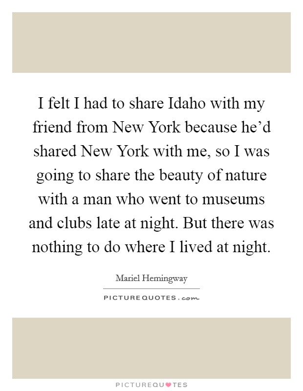 I felt I had to share Idaho with my friend from New York because he'd shared New York with me, so I was going to share the beauty of nature with a man who went to museums and clubs late at night. But there was nothing to do where I lived at night Picture Quote #1