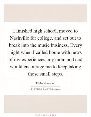 I finished high school, moved to Nashville for college, and set out to break into the music business. Every night when I called home with news of my experiences, my mom and dad would encourage me to keep taking those small steps Picture Quote #1