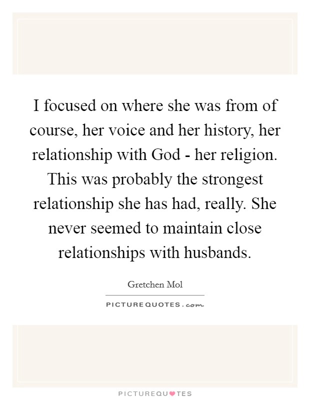 I focused on where she was from of course, her voice and her history, her relationship with God - her religion. This was probably the strongest relationship she has had, really. She never seemed to maintain close relationships with husbands Picture Quote #1