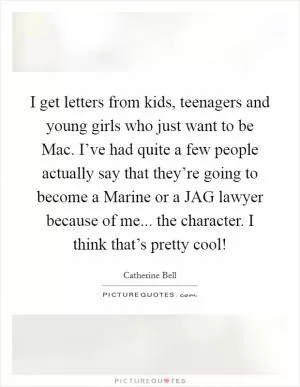 I get letters from kids, teenagers and young girls who just want to be Mac. I’ve had quite a few people actually say that they’re going to become a Marine or a JAG lawyer because of me... the character. I think that’s pretty cool! Picture Quote #1