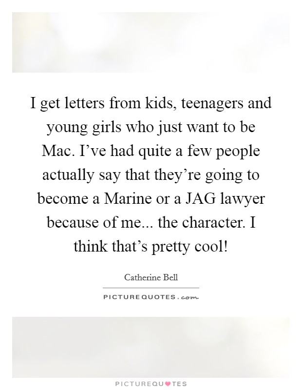 I get letters from kids, teenagers and young girls who just want to be Mac. I've had quite a few people actually say that they're going to become a Marine or a JAG lawyer because of me... the character. I think that's pretty cool! Picture Quote #1