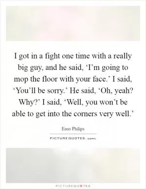 I got in a fight one time with a really big guy, and he said, ‘I’m going to mop the floor with your face.’ I said, ‘You’ll be sorry.’ He said, ‘Oh, yeah? Why?’ I said, ‘Well, you won’t be able to get into the corners very well.’ Picture Quote #1