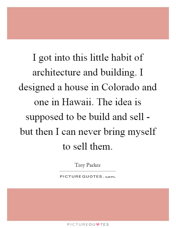 I got into this little habit of architecture and building. I designed a house in Colorado and one in Hawaii. The idea is supposed to be build and sell - but then I can never bring myself to sell them Picture Quote #1