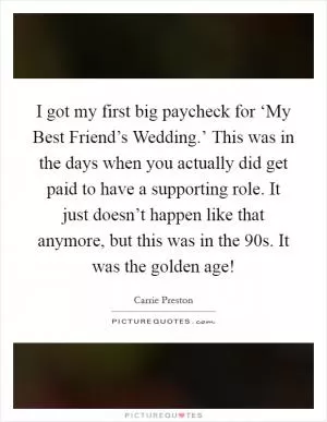 I got my first big paycheck for ‘My Best Friend’s Wedding.’ This was in the days when you actually did get paid to have a supporting role. It just doesn’t happen like that anymore, but this was in the  90s. It was the golden age! Picture Quote #1