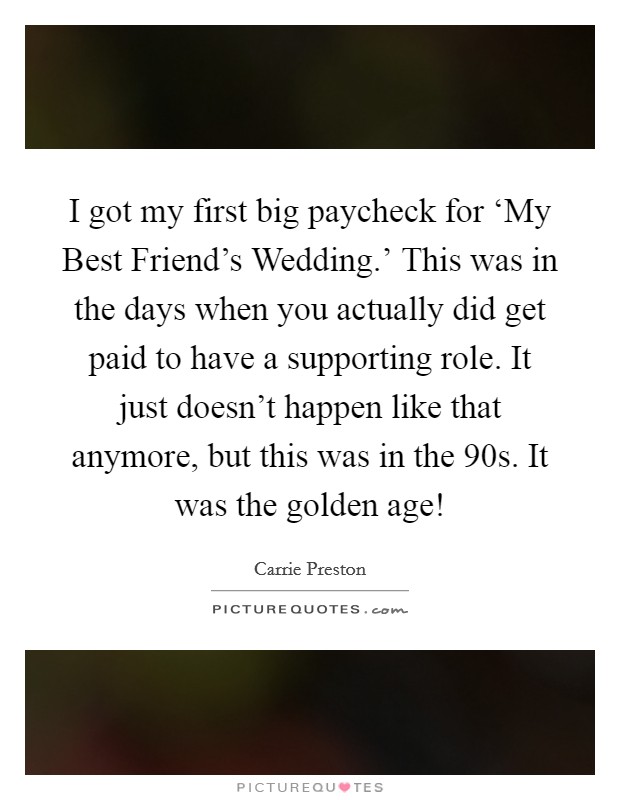 I got my first big paycheck for ‘My Best Friend's Wedding.' This was in the days when you actually did get paid to have a supporting role. It just doesn't happen like that anymore, but this was in the  90s. It was the golden age! Picture Quote #1