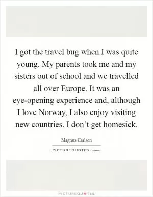 I got the travel bug when I was quite young. My parents took me and my sisters out of school and we travelled all over Europe. It was an eye-opening experience and, although I love Norway, I also enjoy visiting new countries. I don’t get homesick Picture Quote #1