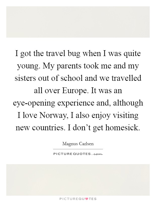 I got the travel bug when I was quite young. My parents took me and my sisters out of school and we travelled all over Europe. It was an eye-opening experience and, although I love Norway, I also enjoy visiting new countries. I don't get homesick Picture Quote #1