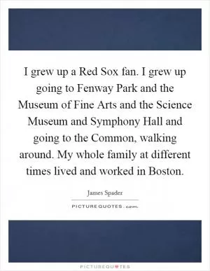 I grew up a Red Sox fan. I grew up going to Fenway Park and the Museum of Fine Arts and the Science Museum and Symphony Hall and going to the Common, walking around. My whole family at different times lived and worked in Boston Picture Quote #1