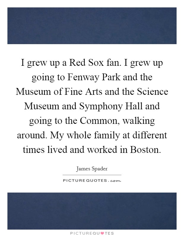 I grew up a Red Sox fan. I grew up going to Fenway Park and the Museum of Fine Arts and the Science Museum and Symphony Hall and going to the Common, walking around. My whole family at different times lived and worked in Boston Picture Quote #1