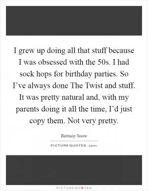 I grew up doing all that stuff because I was obsessed with the  50s. I had sock hops for birthday parties. So I’ve always done The Twist and stuff. It was pretty natural and, with my parents doing it all the time, I’d just copy them. Not very pretty Picture Quote #1